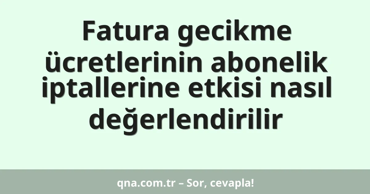 Fatura gecikme ücretlerinin abonelik iptallerine etkisi nasıl değerlendirilir
