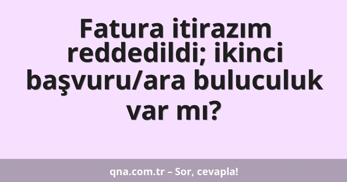 Fatura itirazım reddedildi; ikinci başvuru/ara buluculuk var mı?