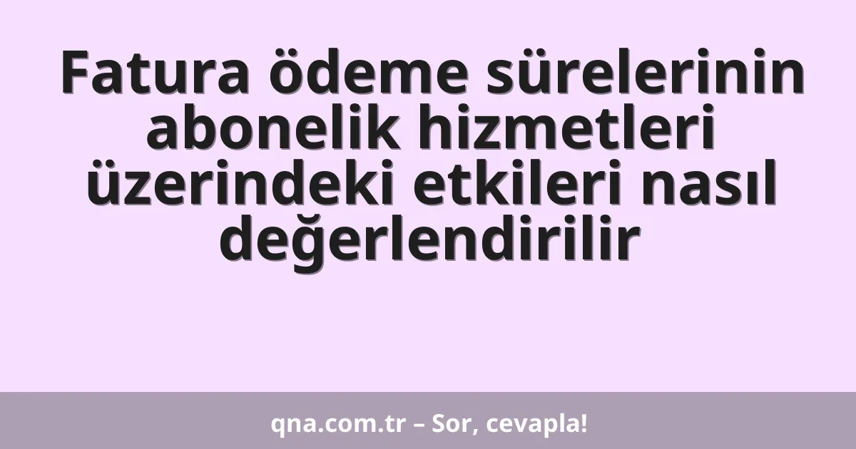 Fatura ödeme sürelerinin abonelik hizmetleri üzerindeki etkileri nasıl değerlendirilir