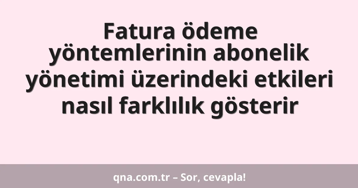 Fatura ödeme yöntemlerinin abonelik yönetimi üzerindeki etkileri nasıl farklılık gösterir