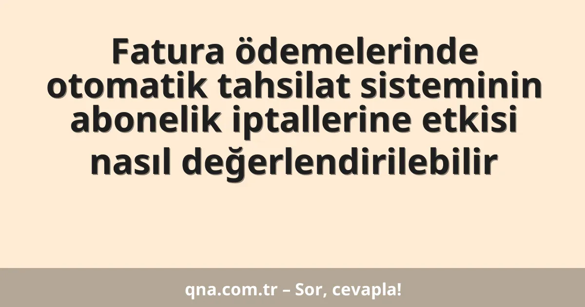 Fatura ödemelerinde otomatik tahsilat sisteminin abonelik iptallerine etkisi nasıl değerlendirilebilir