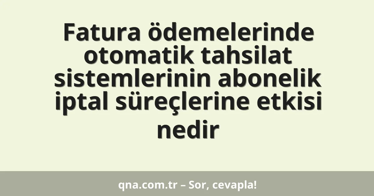 Fatura ödemelerinde otomatik tahsilat sistemlerinin abonelik iptal süreçlerine etkisi nedir
