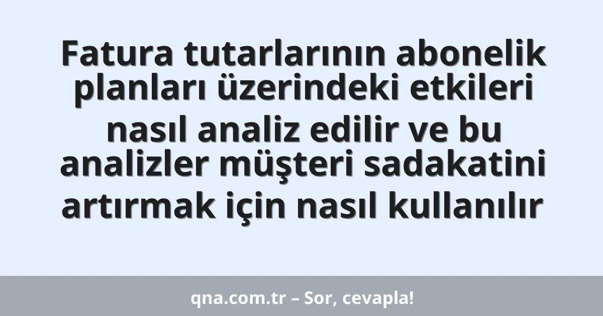 Fatura tutarlarının abonelik planları üzerindeki etkileri nasıl analiz edilir ve bu analizler müşteri sadakatini artırmak için nasıl kullanılır