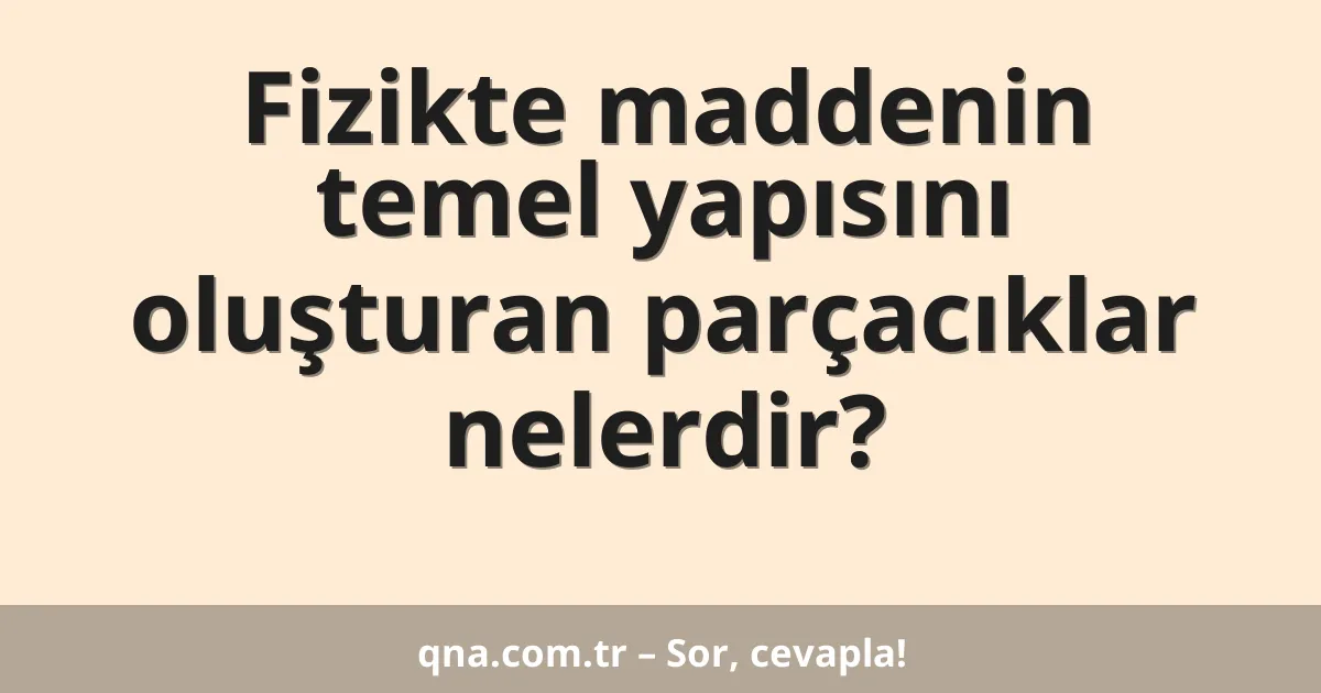 Fizikte maddenin temel yapısını oluşturan parçacıklar nelerdir?