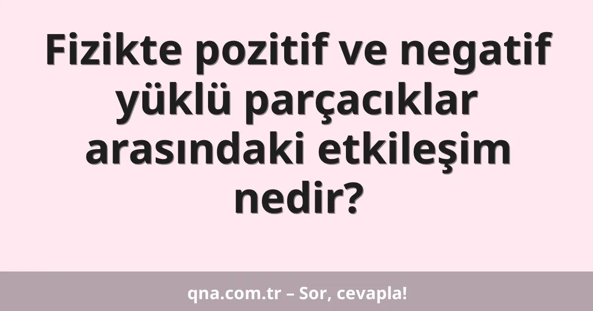 Fizikte pozitif ve negatif yüklü parçacıklar arasındaki etkileşim nedir?