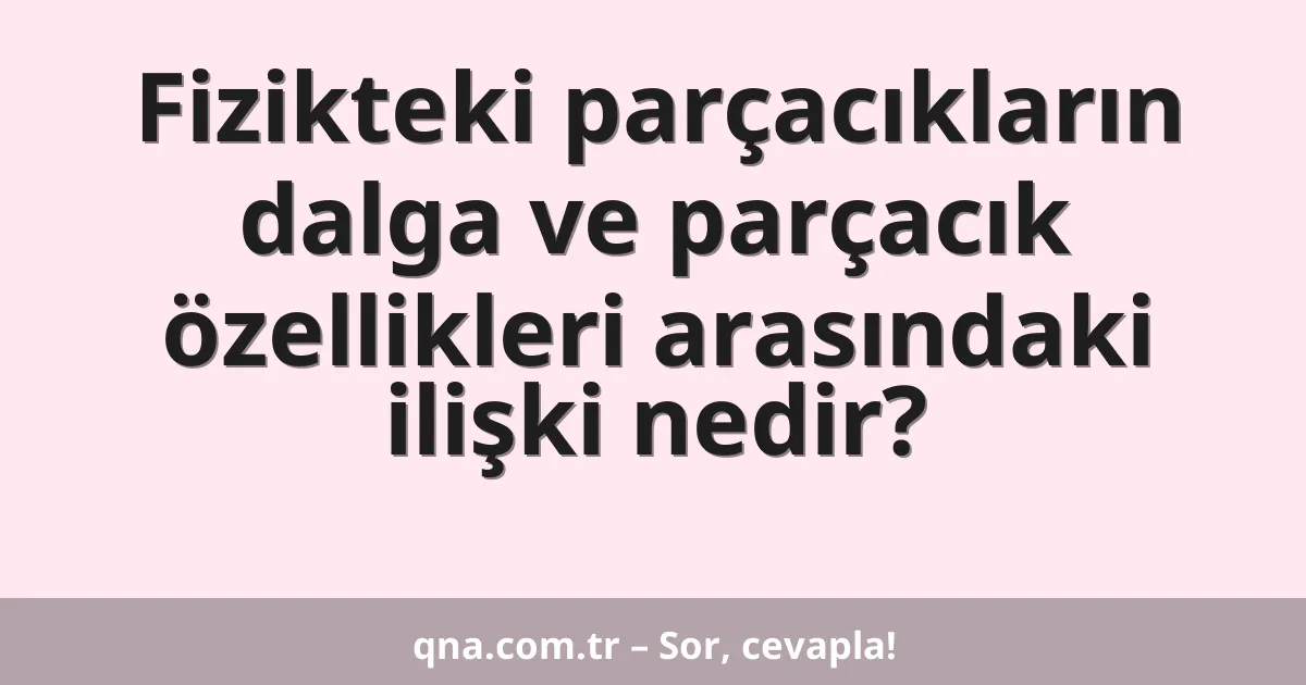 Fizikteki parçacıkların dalga ve parçacık özellikleri arasındaki ilişki nedir?