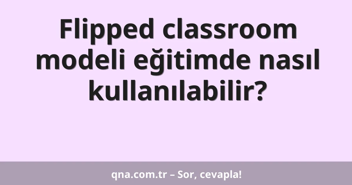 Flipped classroom modeli eğitimde nasıl kullanılabilir?