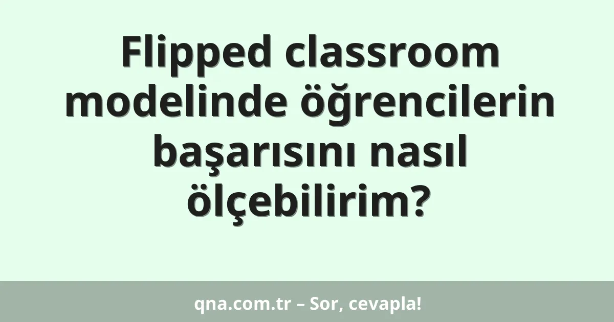 Flipped classroom modelinde öğrencilerin başarısını nasıl ölçebilirim?