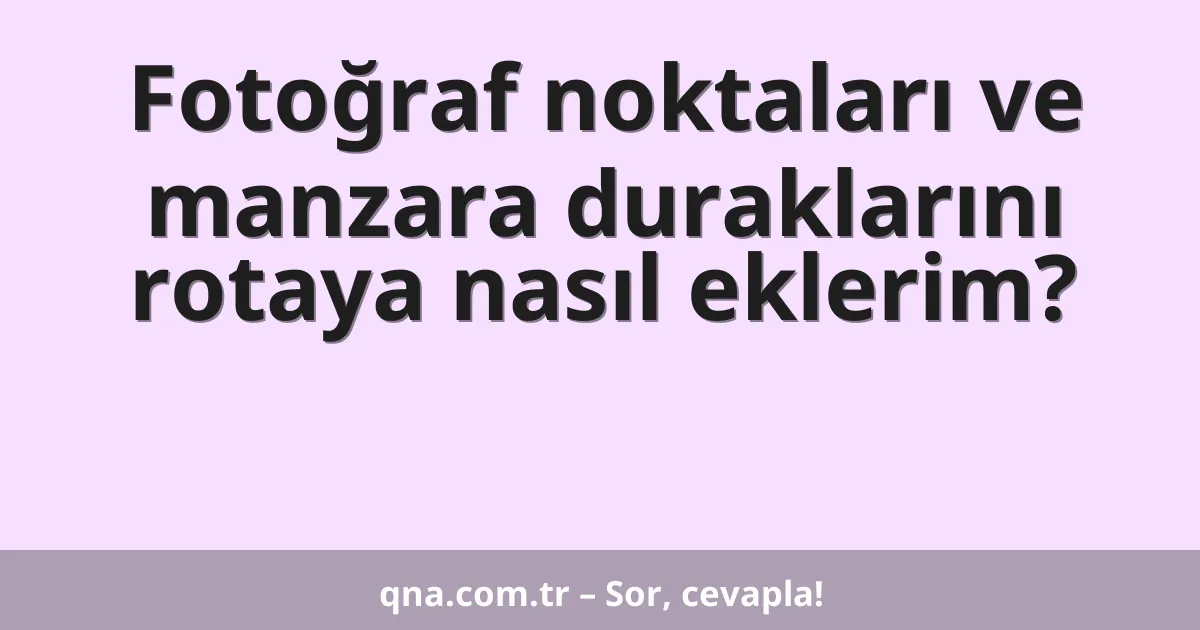 Fotoğraf noktaları ve manzara duraklarını rotaya nasıl eklerim?