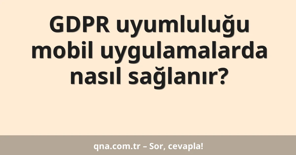 GDPR uyumluluğu mobil uygulamalarda nasıl sağlanır?