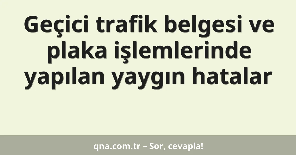 Geçici trafik belgesi ve plaka işlemlerinde yapılan yaygın hatalar