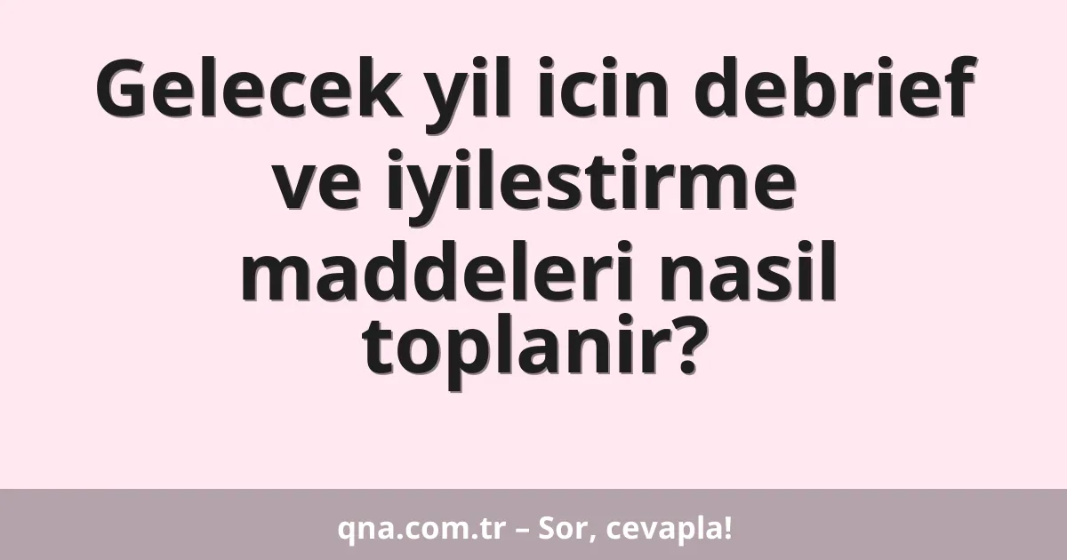 Gelecek yil icin debrief ve iyilestirme maddeleri nasil toplanir?