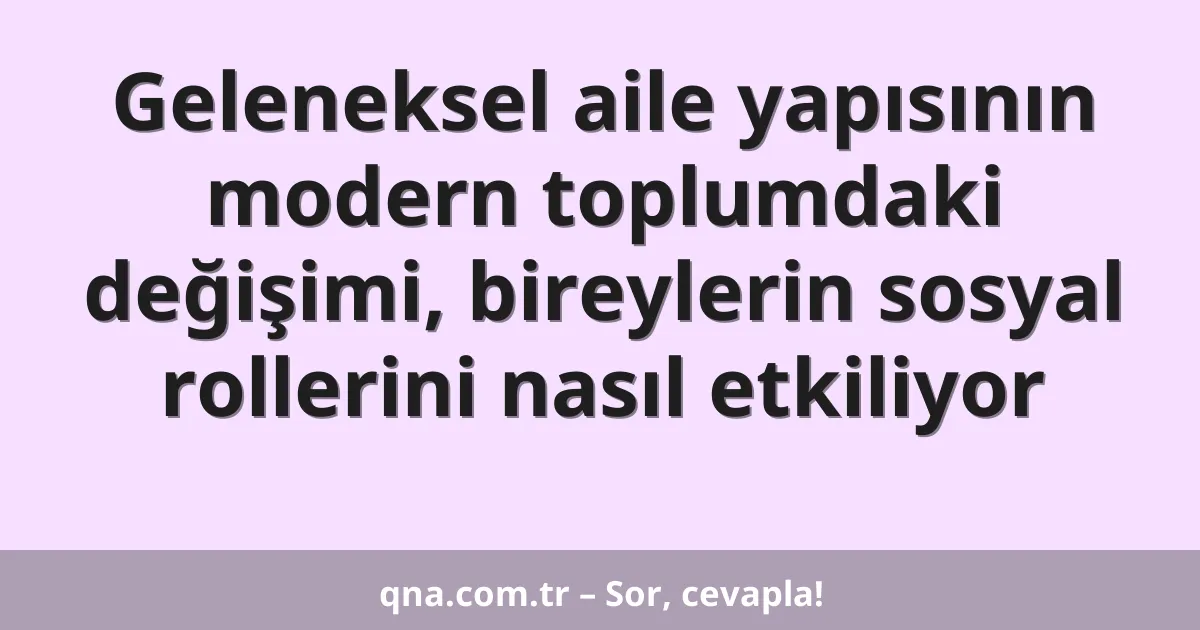 Geleneksel aile yapısının modern toplumdaki değişimi, bireylerin sosyal rollerini nasıl etkiliyor