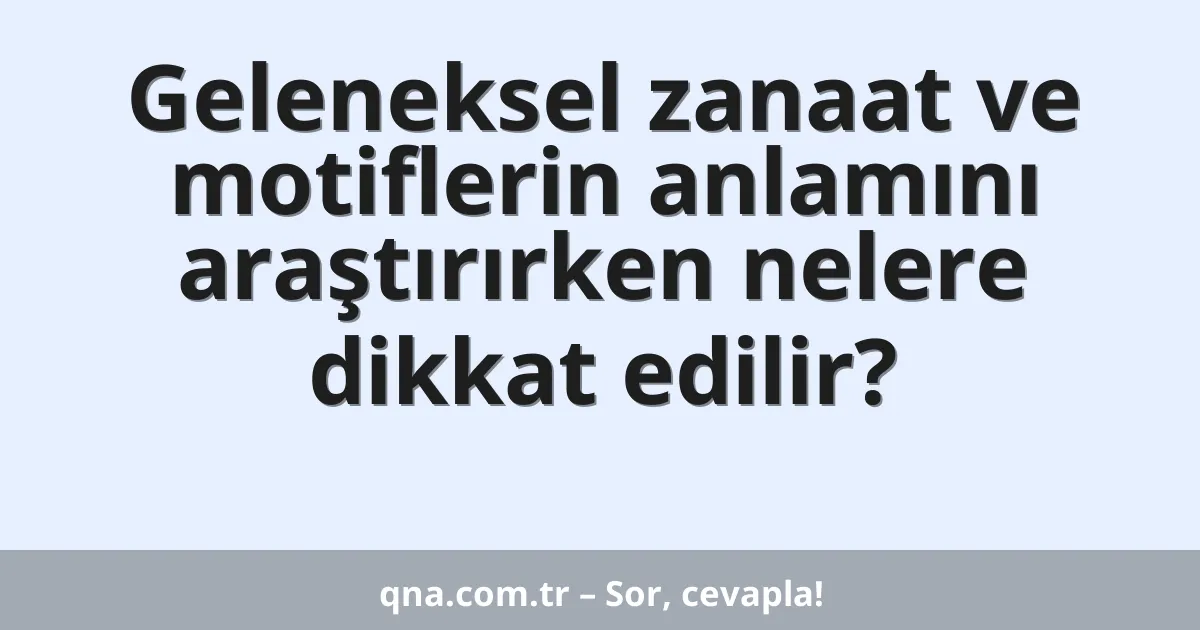 Geleneksel zanaat ve motiflerin anlamını araştırırken nelere dikkat edilir?