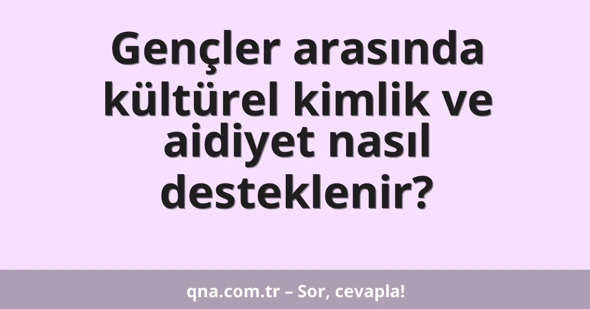 Gençler arasında kültürel kimlik ve aidiyet nasıl desteklenir?