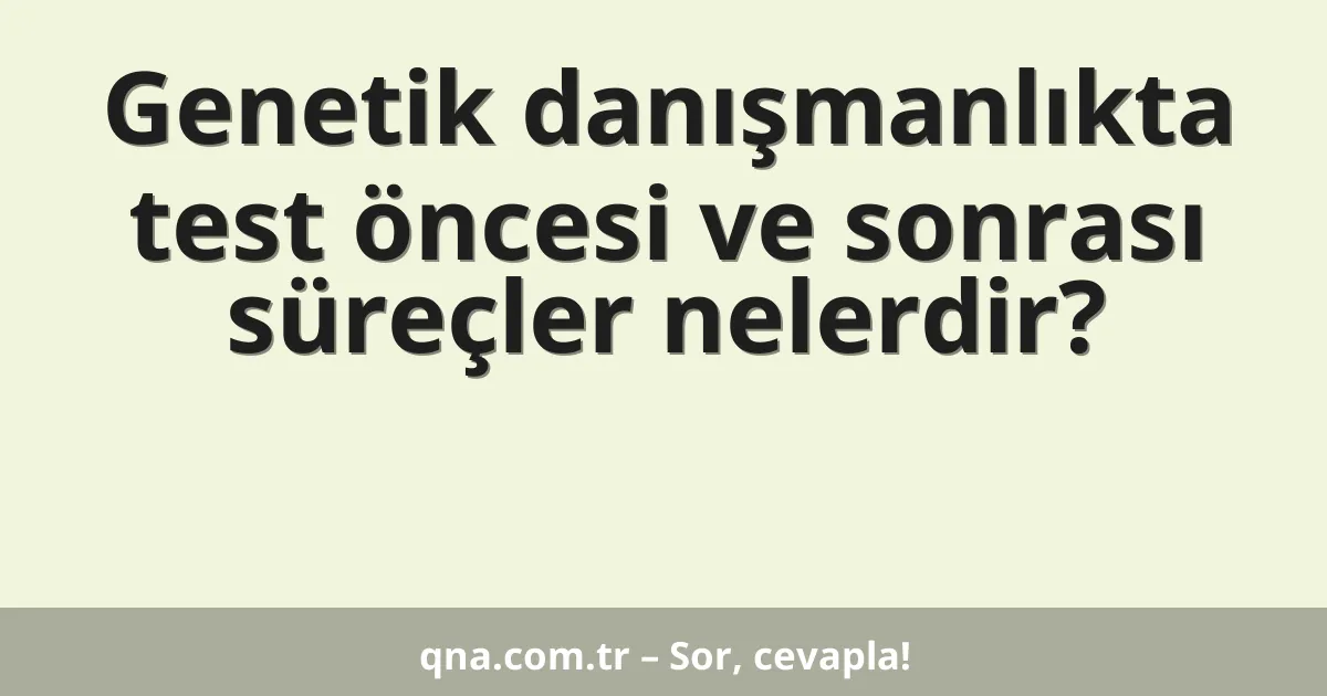 Genetik danışmanlıkta test öncesi ve sonrası süreçler nelerdir?
