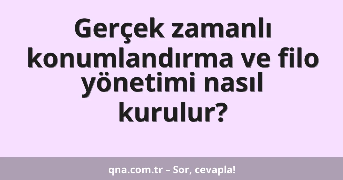 Gerçek zamanlı konumlandırma ve filo yönetimi nasıl kurulur?