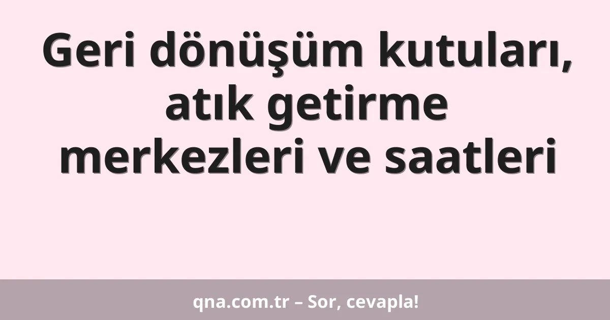 Geri dönüşüm kutuları, atık getirme merkezleri ve saatleri
