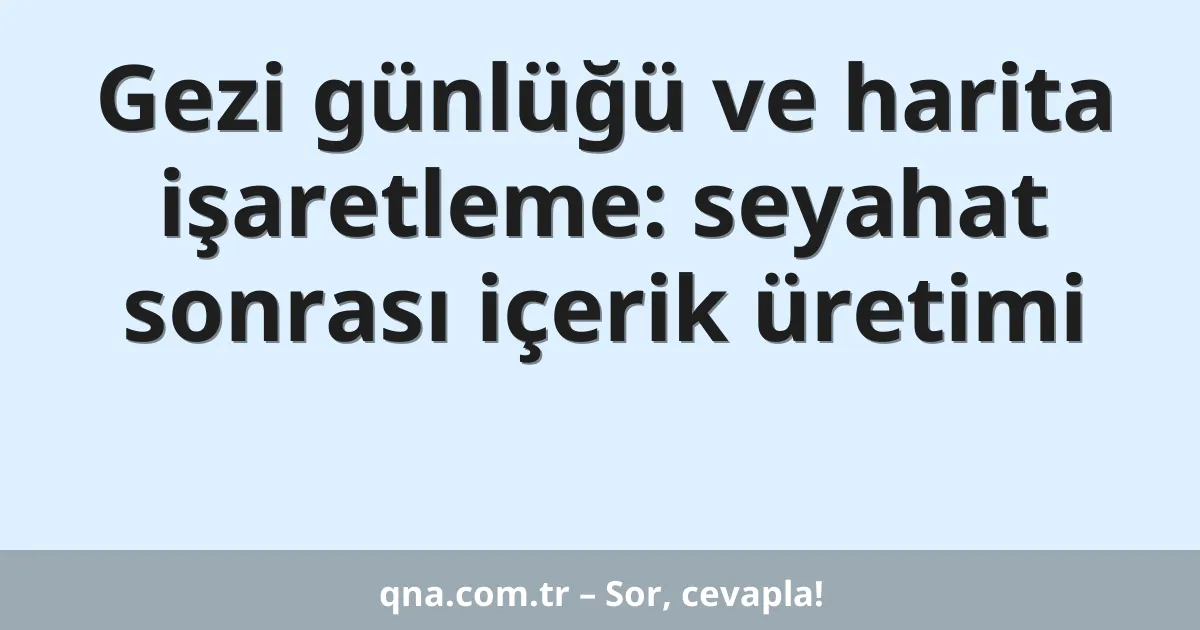 Gezi günlüğü ve harita işaretleme: seyahat sonrası içerik üretimi