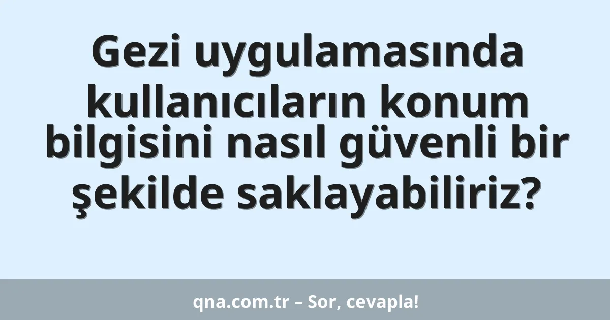 Gezi uygulamasında kullanıcıların konum bilgisini nasıl güvenli bir şekilde saklayabiliriz?