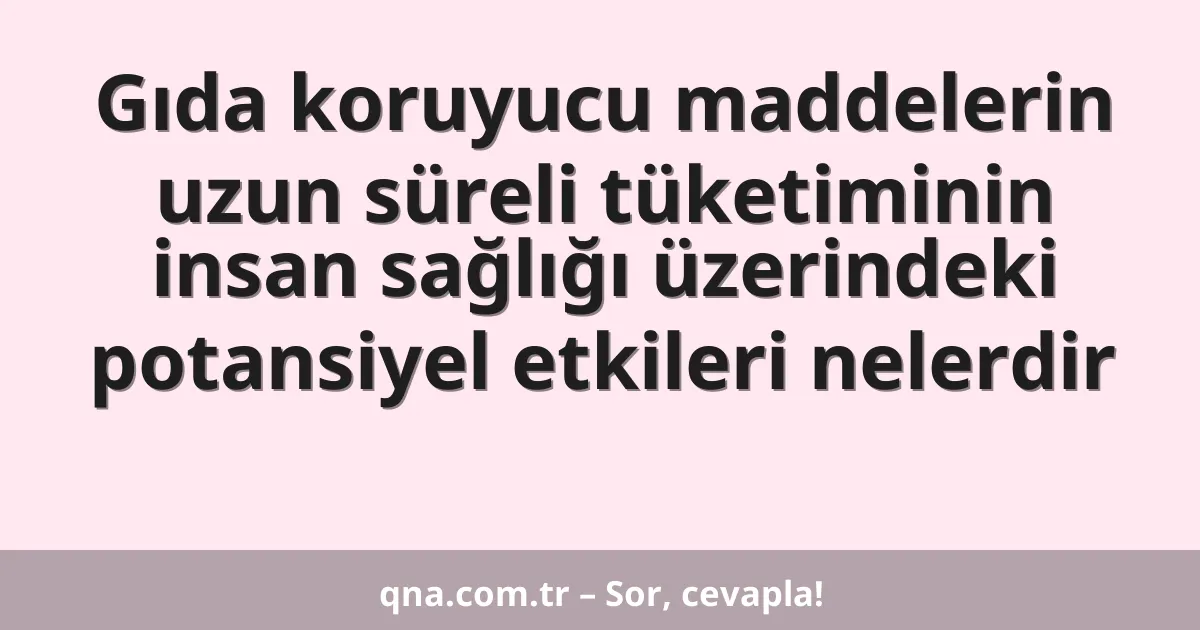 Gıda koruyucu maddelerin uzun süreli tüketiminin insan sağlığı üzerindeki potansiyel etkileri nelerdir