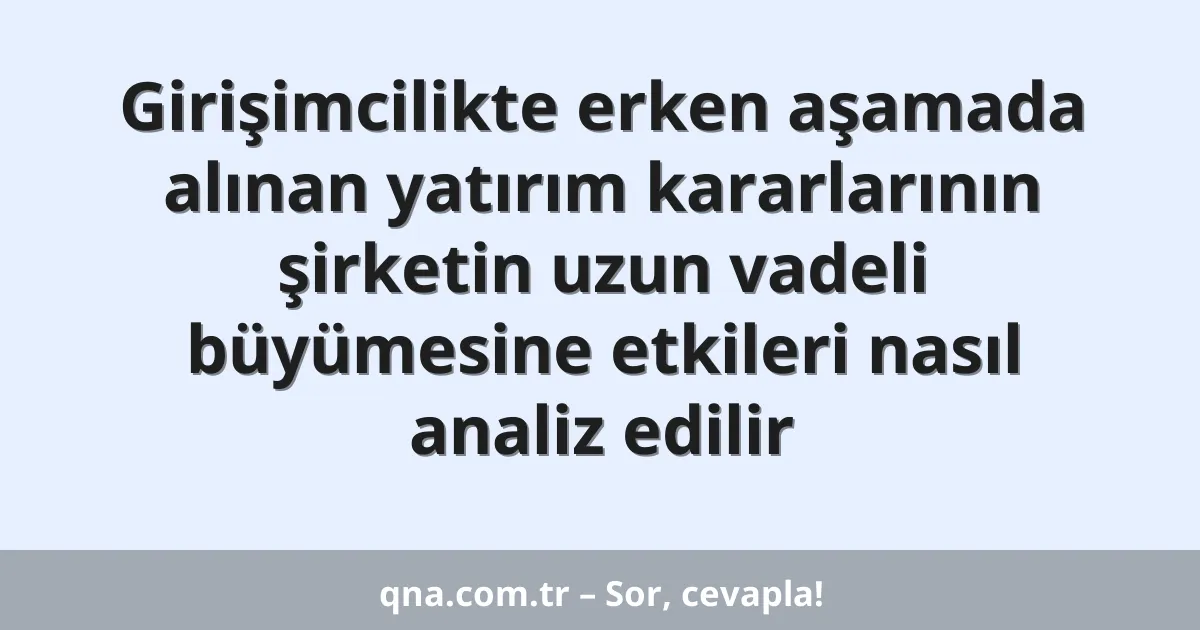 Girişimcilikte erken aşamada alınan yatırım kararlarının şirketin uzun vadeli büyümesine etkileri nasıl analiz edilir