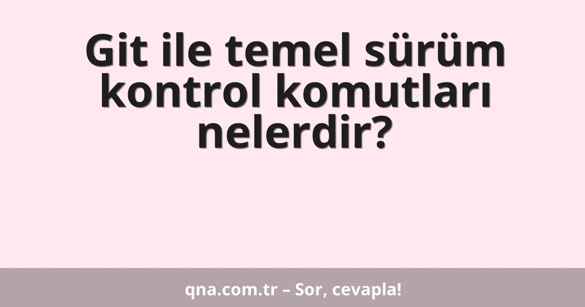 Git ile temel sürüm kontrol komutları nelerdir?