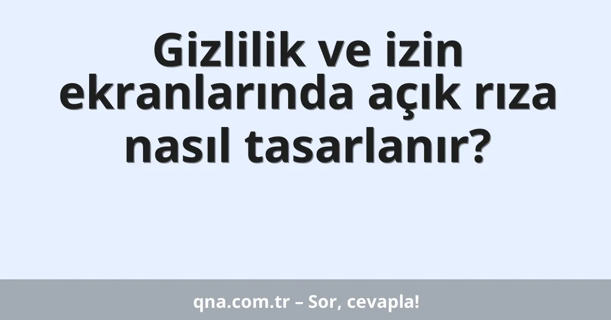 Gizlilik ve izin ekranlarında açık rıza nasıl tasarlanır?