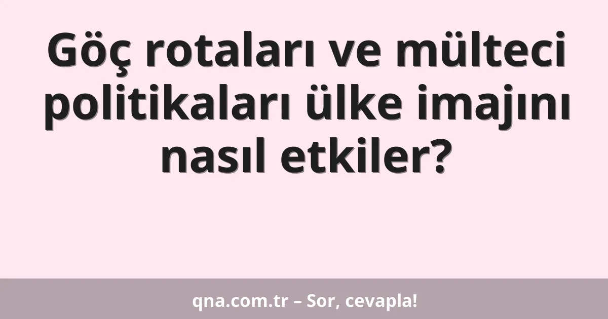 Göç rotaları ve mülteci politikaları ülke imajını nasıl etkiler?