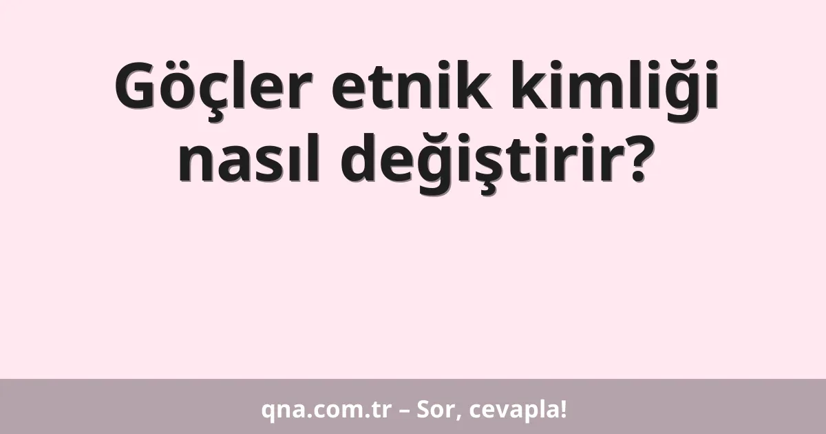 Göçler etnik kimliği nasıl değiştirir?