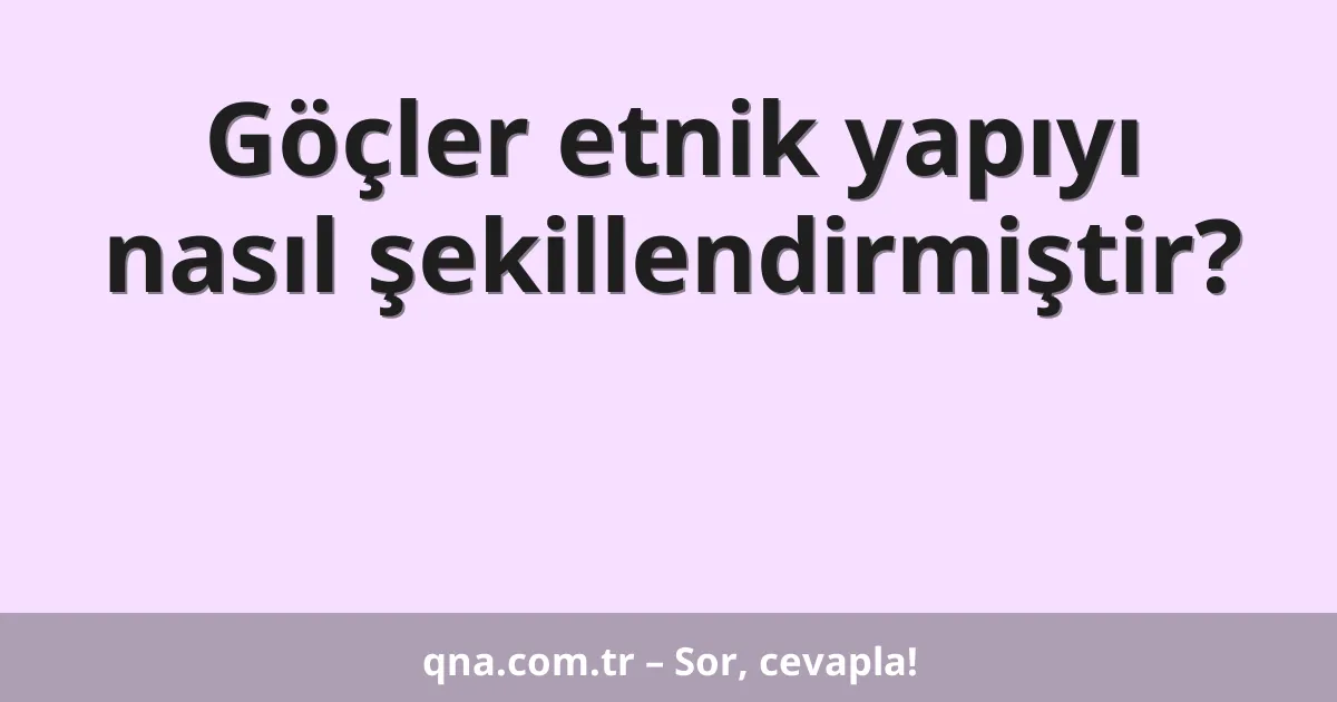 Göçler etnik yapıyı nasıl şekillendirmiştir?