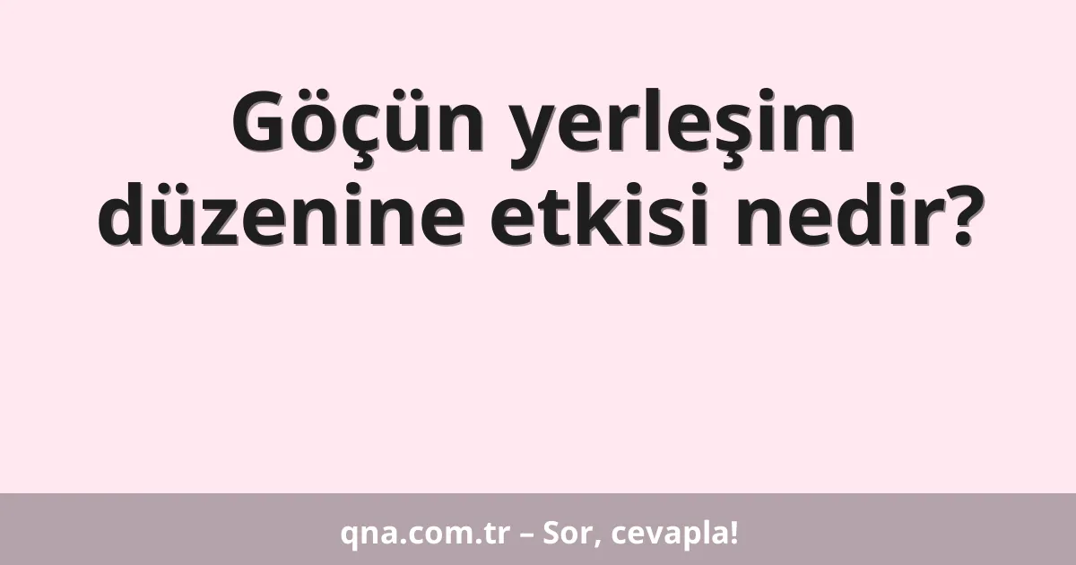 Göçün yerleşim düzenine etkisi nedir?