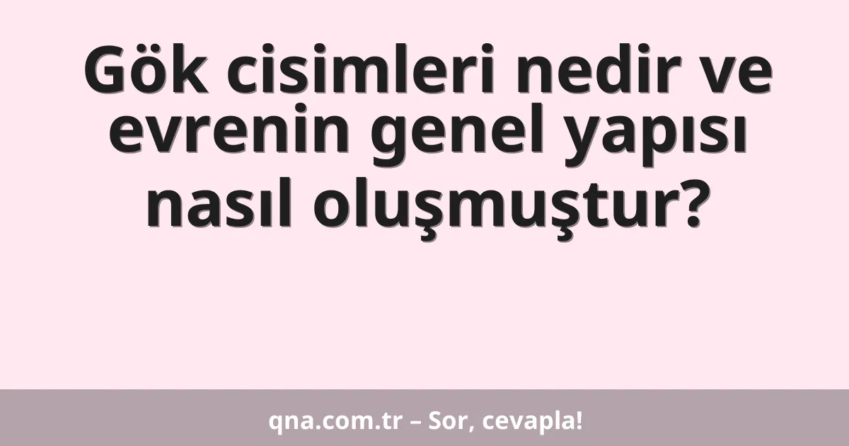Gök cisimleri nedir ve evrenin genel yapısı nasıl oluşmuştur?