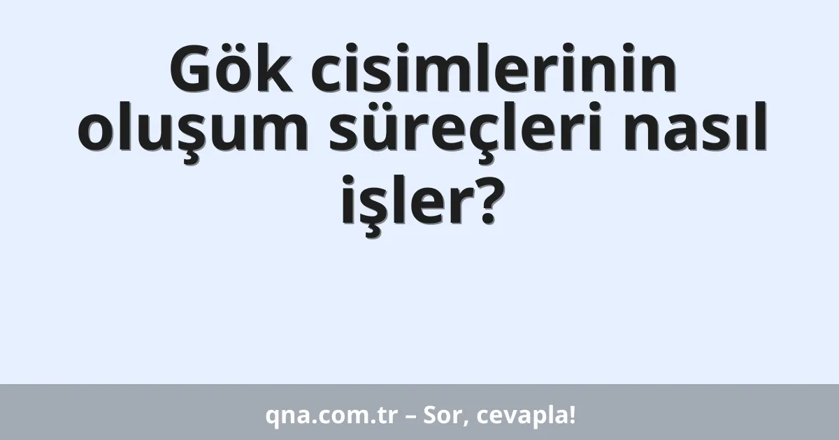 Gök cisimlerinin oluşum süreçleri nasıl işler?
