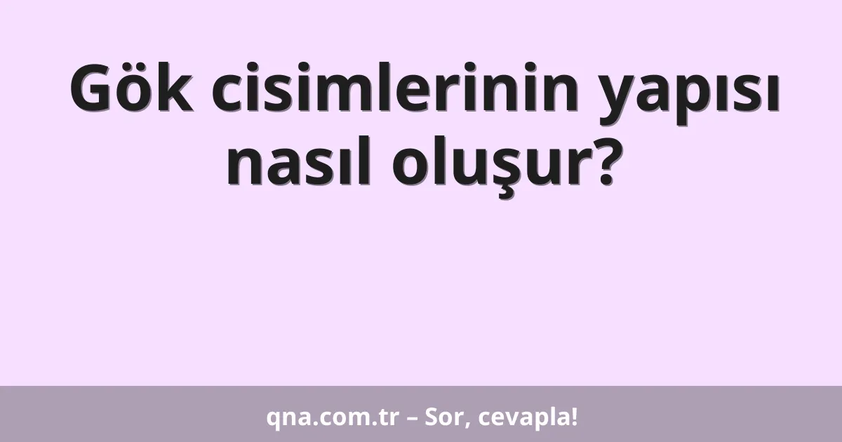 Gök cisimlerinin yapısı nasıl oluşur?