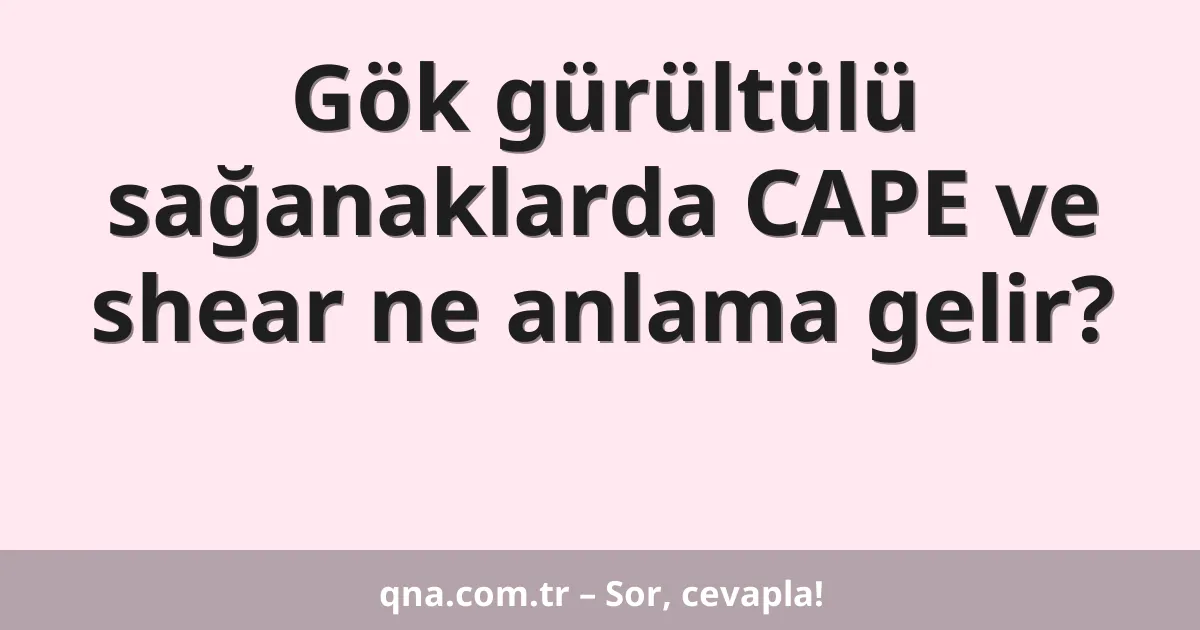 Gök gürültülü sağanaklarda CAPE ve shear ne anlama gelir?