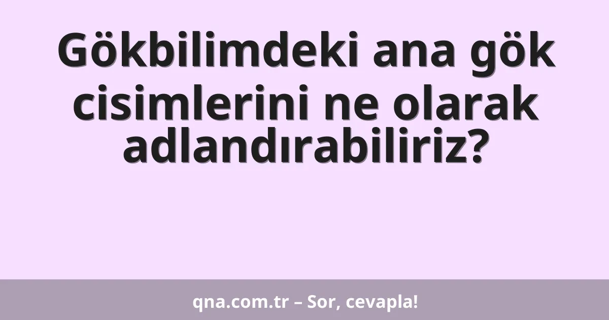 Gökbilimdeki ana gök cisimlerini ne olarak adlandırabiliriz?