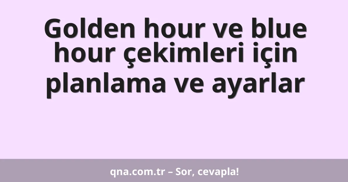 Golden hour ve blue hour çekimleri için planlama ve ayarlar