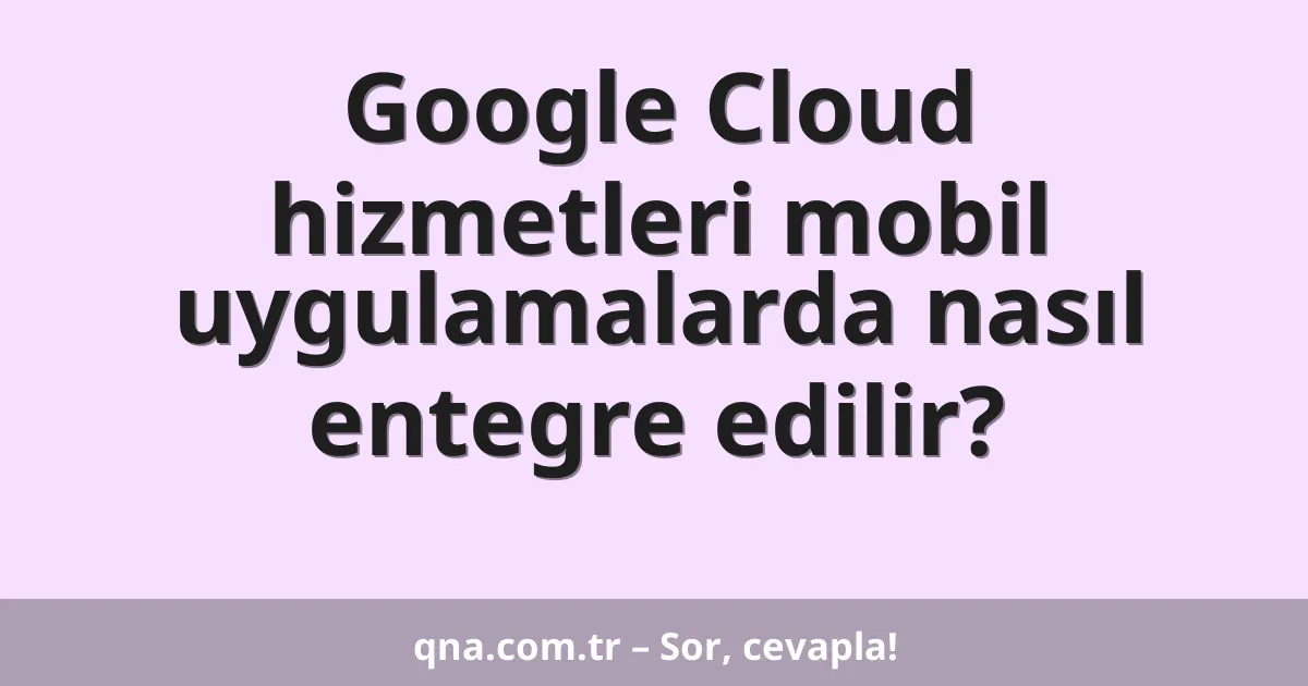 Google Cloud hizmetleri mobil uygulamalarda nasıl entegre edilir?