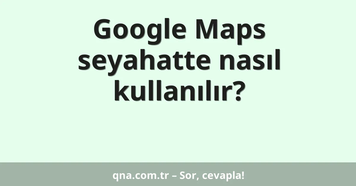 Google Maps seyahatte nasıl kullanılır?