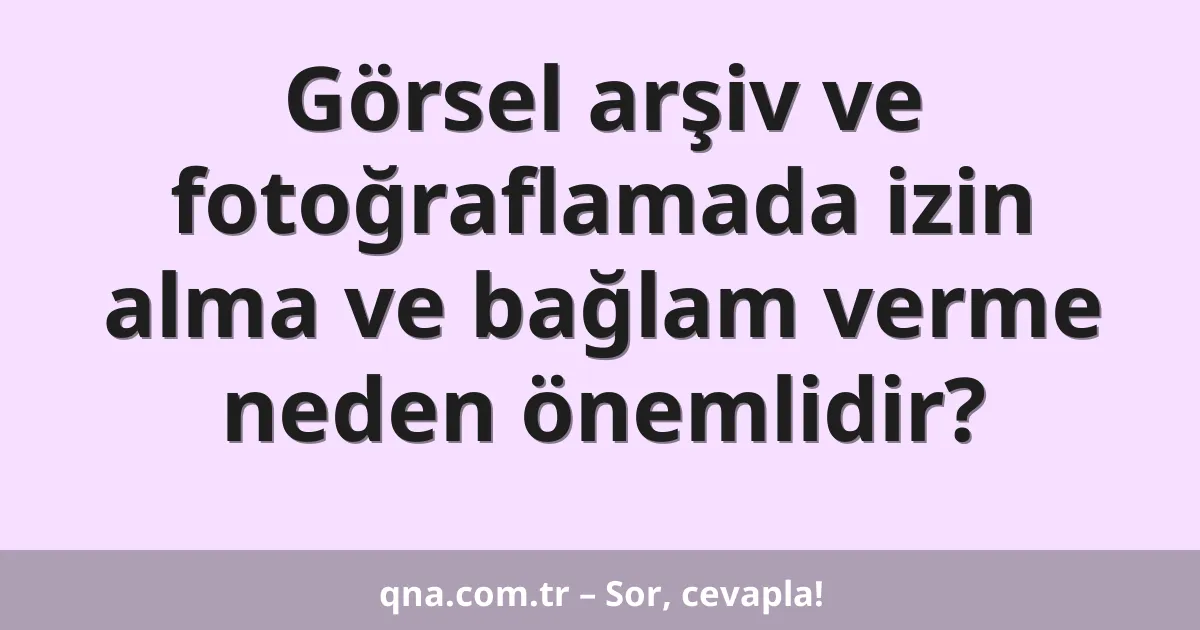 Görsel arşiv ve fotoğraflamada izin alma ve bağlam verme neden önemlidir?