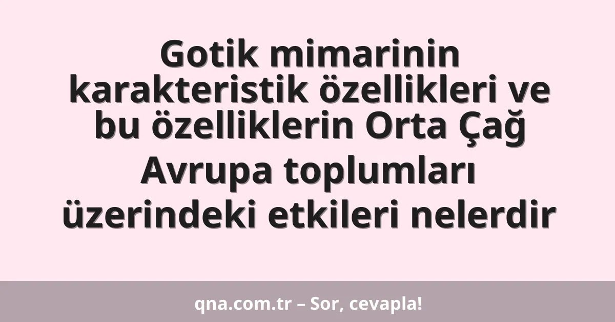 Gotik mimarinin karakteristik özellikleri ve bu özelliklerin Orta Çağ Avrupa toplumları üzerindeki etkileri nelerdir
