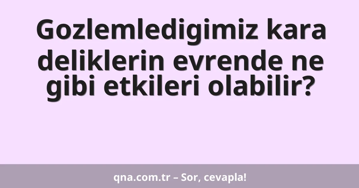 Gozlemledigimiz kara deliklerin evrende ne gibi etkileri olabilir?