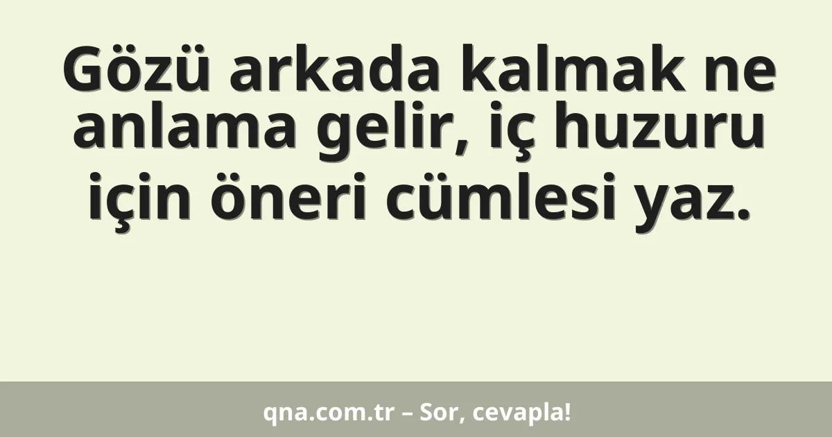 Gözü arkada kalmak ne anlama gelir, iç huzuru için öneri cümlesi yaz.