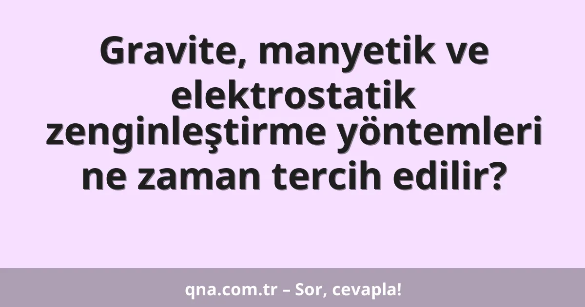 Gravite, manyetik ve elektrostatik zenginleştirme yöntemleri ne zaman tercih edilir?