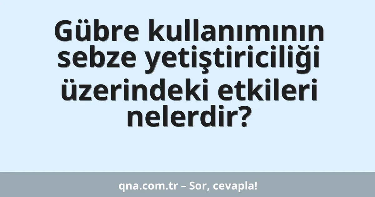 Gübre kullanımının sebze yetiştiriciliği üzerindeki etkileri nelerdir?