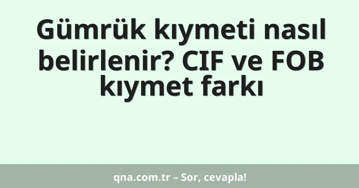 Gümrük kıymeti nasıl belirlenir? CIF ve FOB kıymet farkı