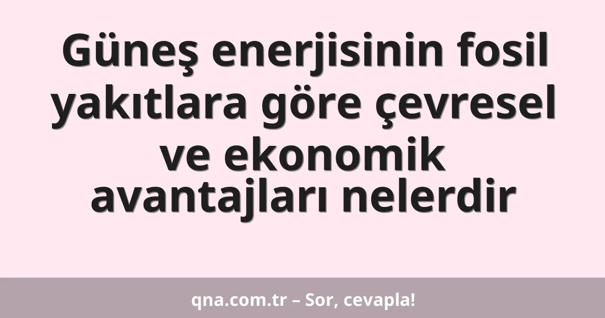 Güneş enerjisinin fosil yakıtlara göre çevresel ve ekonomik avantajları nelerdir