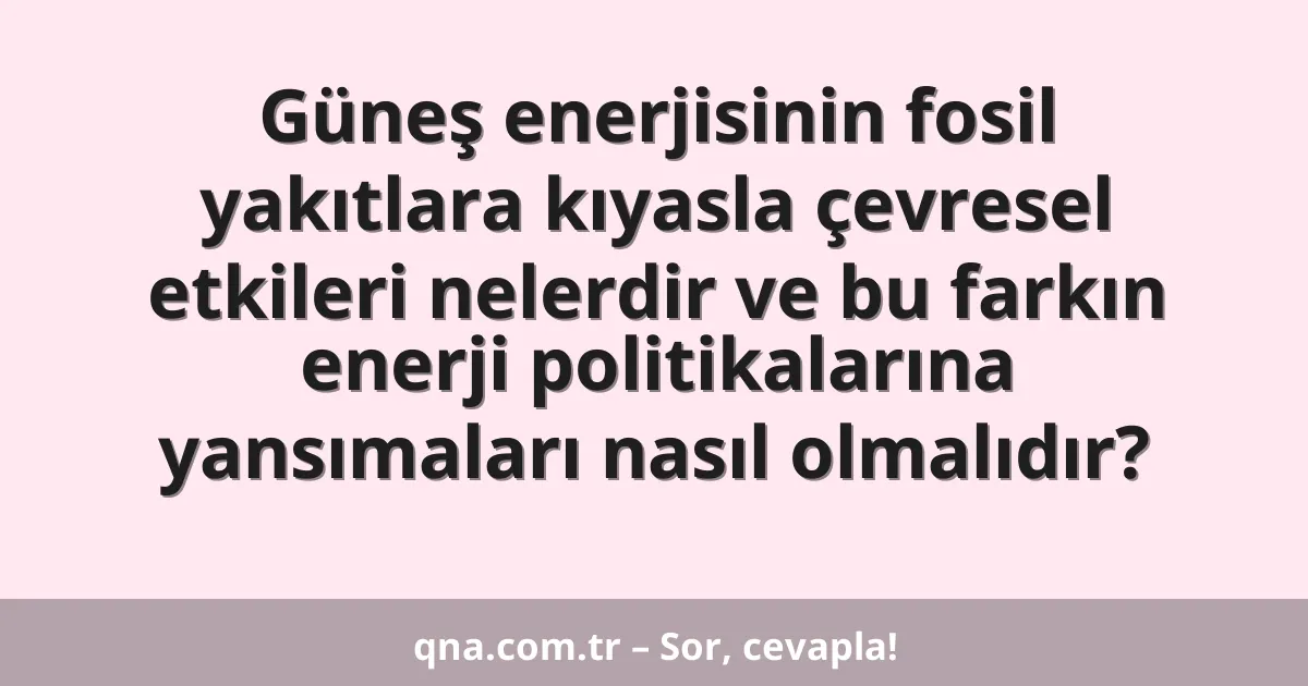 Güneş enerjisinin fosil yakıtlara kıyasla çevresel etkileri nelerdir ve bu farkın enerji politikalarına yansımaları nasıl olmalıdır?