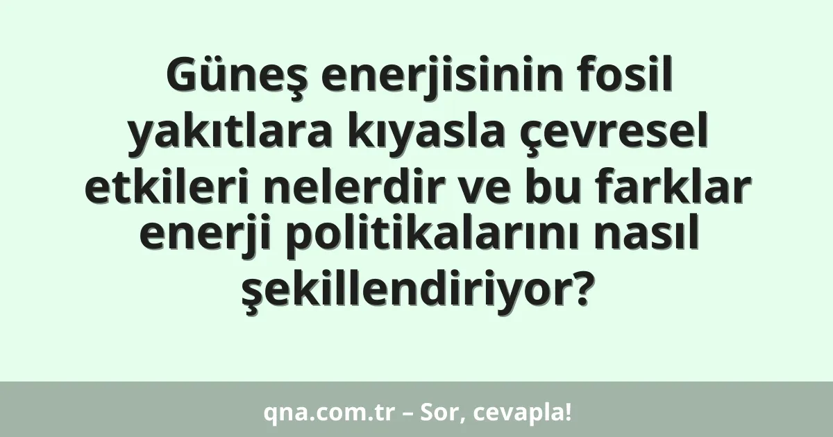 Güneş enerjisinin fosil yakıtlara kıyasla çevresel etkileri nelerdir ve bu farklar enerji politikalarını nasıl şekillendiriyor?